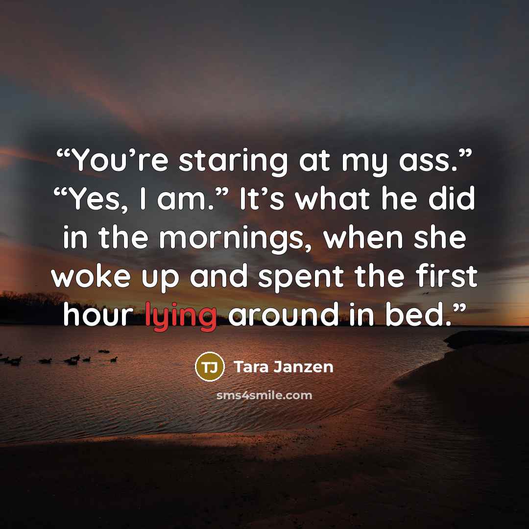 “You’re staring at my ass.” “Yes, I am.” It’s what he did in the mornings, when she woke up and spent the first hour lying around in bed.” quote by Tara Janzen