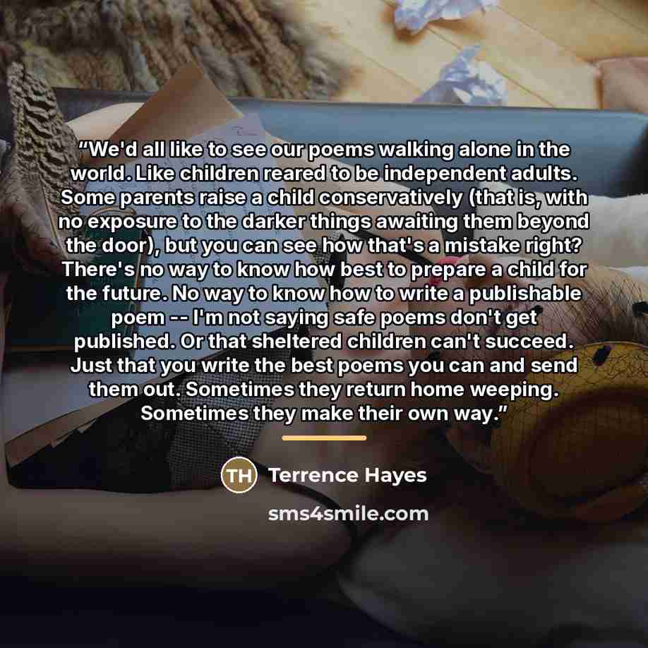 “We'd all like to see our poems walking alone in the world. Like children reared to be independent adults. Some parents raise a child conservatively (that is, with no exposure to the darker things awaiting them beyond the door), but you can see how that's a mistake right? There's no way to know how…” quote by Anonymous