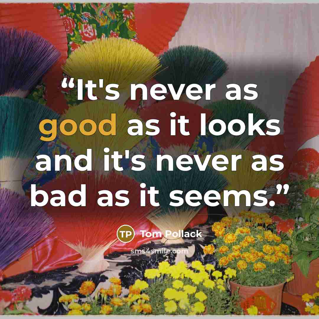 “It's never as good as it looks and it's never as bad as it seems.” quote by Tom Pollack