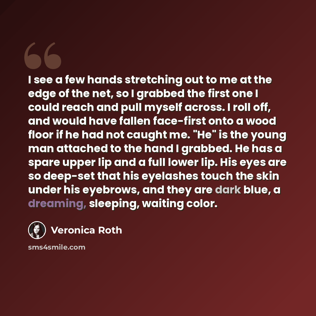 “I see a few hands stretching out to me at the edge of the net, so I grabbed the first one I could reach and pull myself across. I roll off, and would have fallen face-first onto a wood floor if he had not caught me. "He" is the young man attached to the hand I grabbed. He has a spare upper lip and…” quote by Veronica Roth