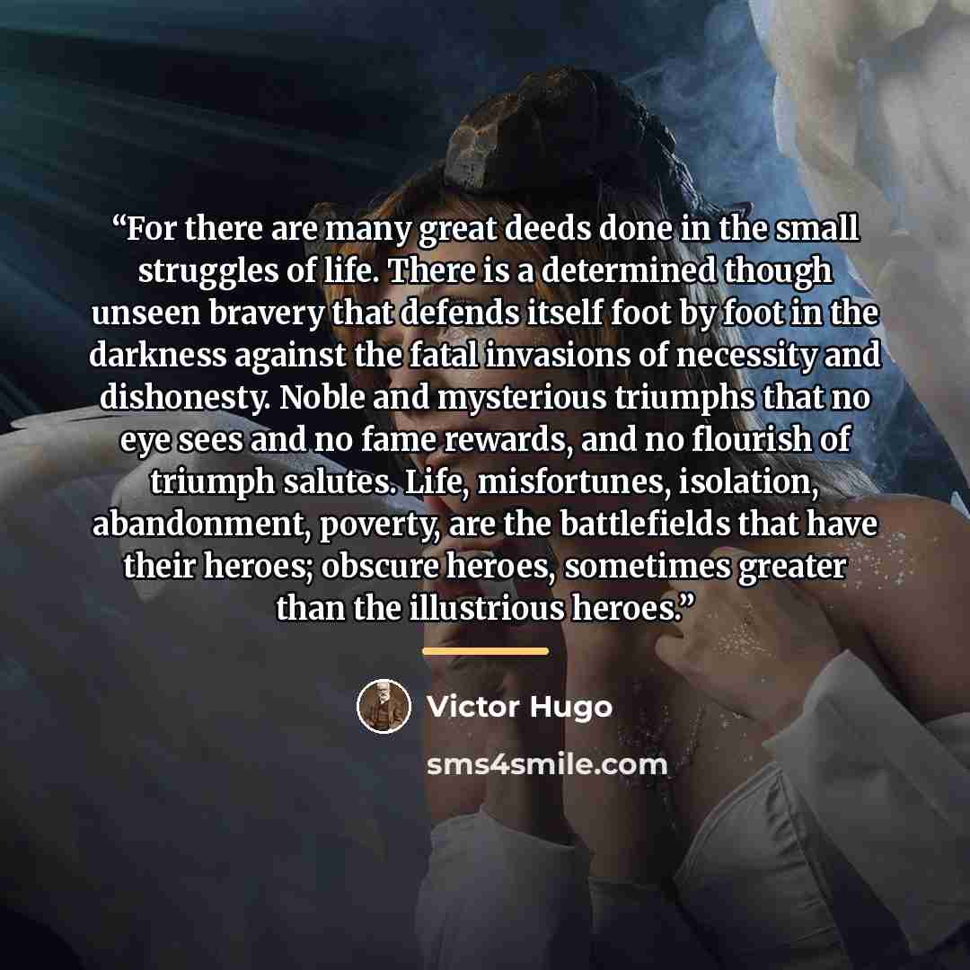 “For there are many great deeds done in the small struggles of life. There is a determined though unseen bravery that defends itself foot by foot in the darkness against the fatal invasions of necessity and dishonesty. Noble and mysterious triumphs that no eye sees and no fame rewards, and no…” quote by Victor Hugo