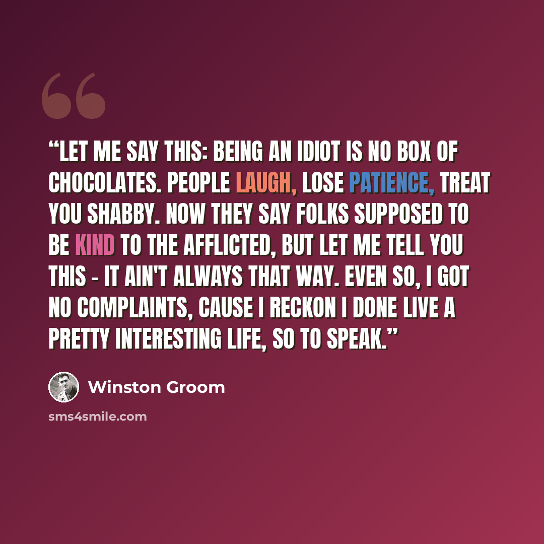 “Let me say this: being an idiot is no box of chocolates. People laugh, lose patience, treat you shabby. Now they say folks supposed to be kind to the afflicted, but let me tell you this - it ain't always that way. Even so, I got no complaints, cause I reckon I done live a pretty interesting life…” quote by Winston Groom