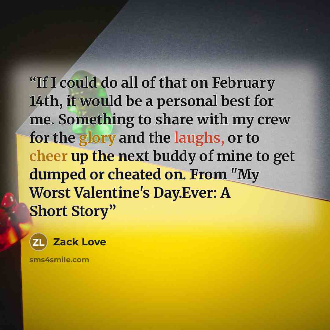 “If I could do all of that on February 14th, it would be a personal best for me. Something to share with my crew for the glory and the laughs, or to cheer up the next buddy of mine to get dumped or cheated on. From "My Worst Valentine's Day.Ever: A Short Story” quote by Zack Love