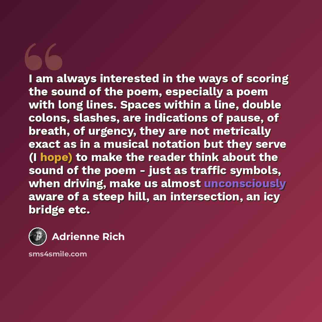 “I am always interested in the ways of scoring the sound of the poem, especially a poem with long lines. Spaces within a line, double colons, slashes, are indications of pause, of breath, of urgency, they are not metrically exact as in a musical notation but they serve (I hope) to make the reader…” quote by Adrienne Rich