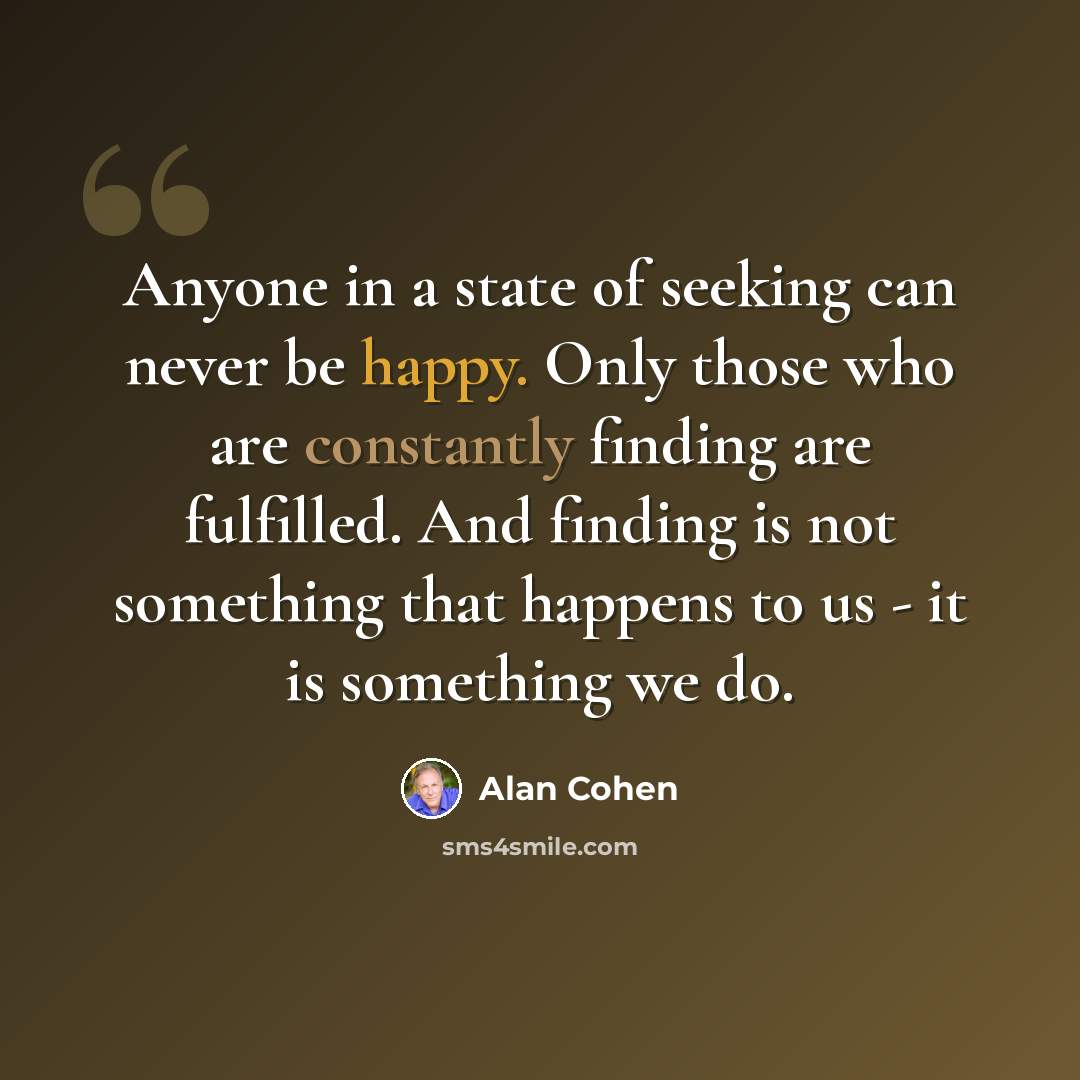 “Anyone in a state of seeking can never be happy. Only those who are constantly finding are fulfilled. And finding is not something that happens to us - it is something we do.” quote by Alan Cohen