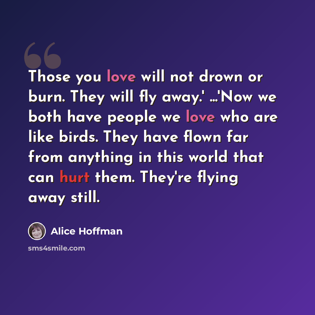 “Those you love will not drown or burn. They will fly away.' ...'Now we both have people we love who are like birds. They have flown far from anything in this world that can hurt them. They're flying away still.” quote by Alice Hoffman