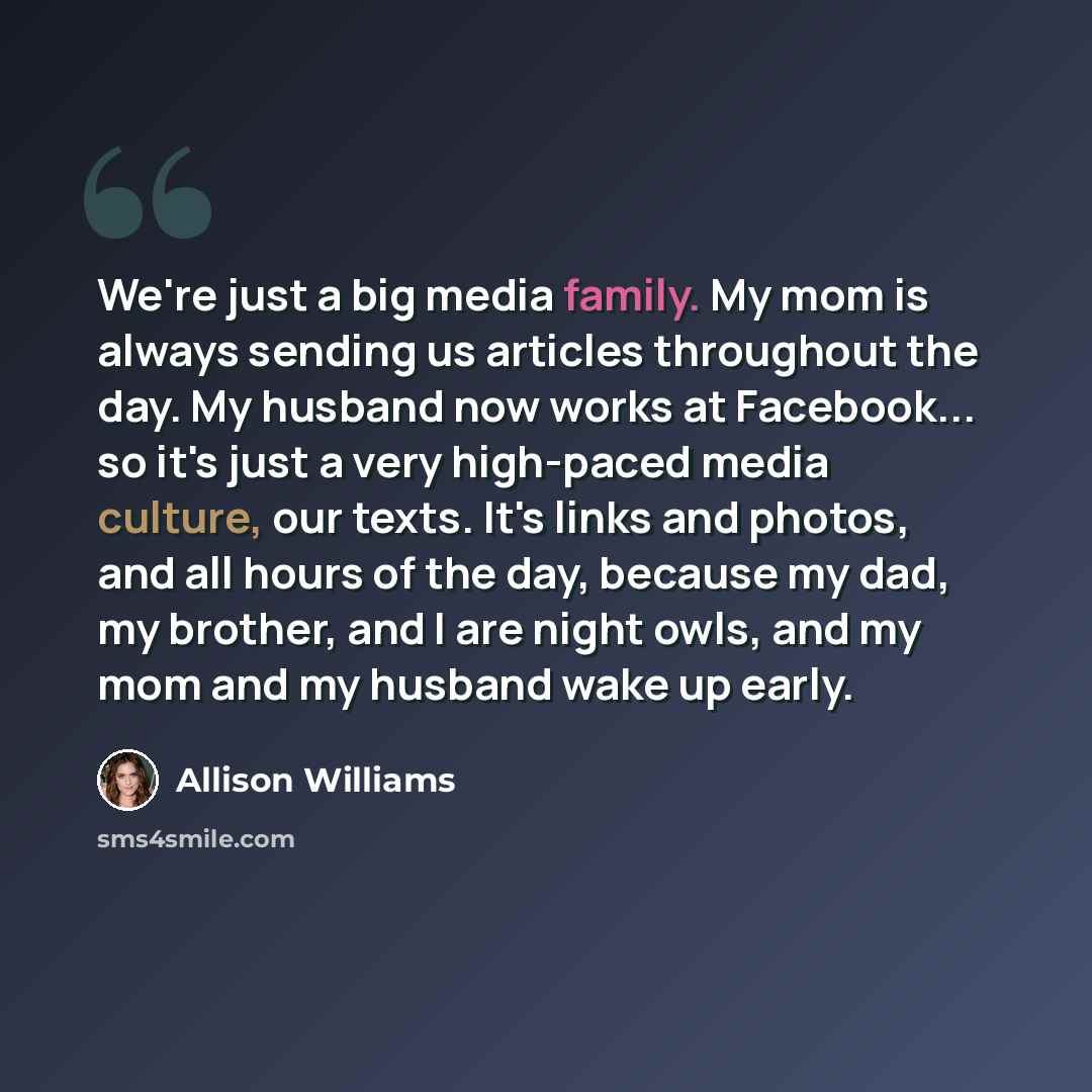 “We're just a big media family. My mom is always sending us articles throughout the day. My husband now works at Facebook... so it's just a very high-paced media culture, our texts. It's links and photos, and all hours of the day, because my dad, my brother, and I are night owls, and my mom and my…” quote by Allison Williams
