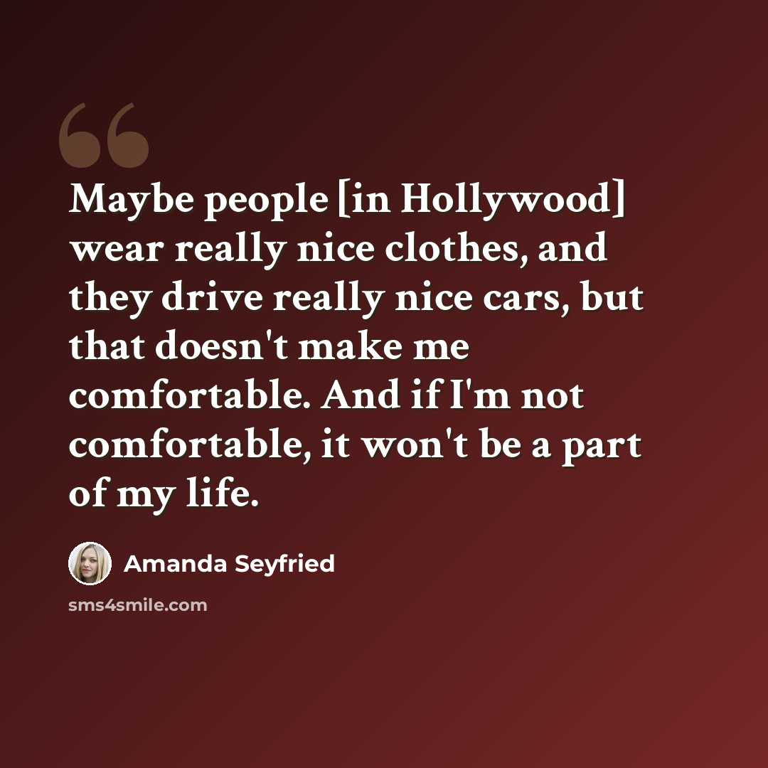 “Maybe people [in Hollywood] wear really nice clothes, and they drive really nice cars, but that doesn't make me comfortable. And if I'm not comfortable, it won't be a part of my life.” quote by Amanda Seyfried