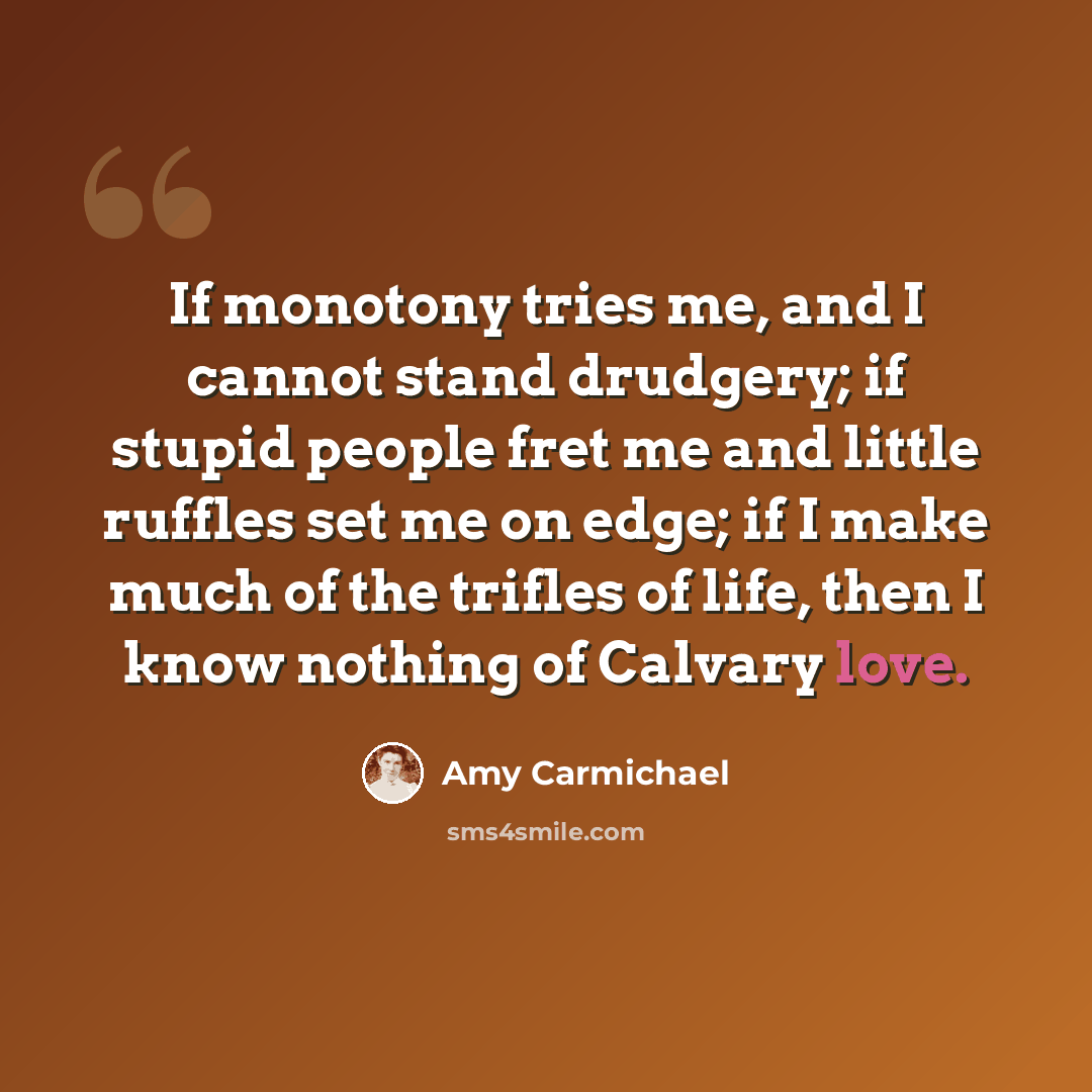 “If monotony tries me, and I cannot stand drudgery; if stupid people fret me and little ruffles set me on edge; if I make much of the trifles of life, then I know nothing of Calvary love.” quote by Amy Carmichael