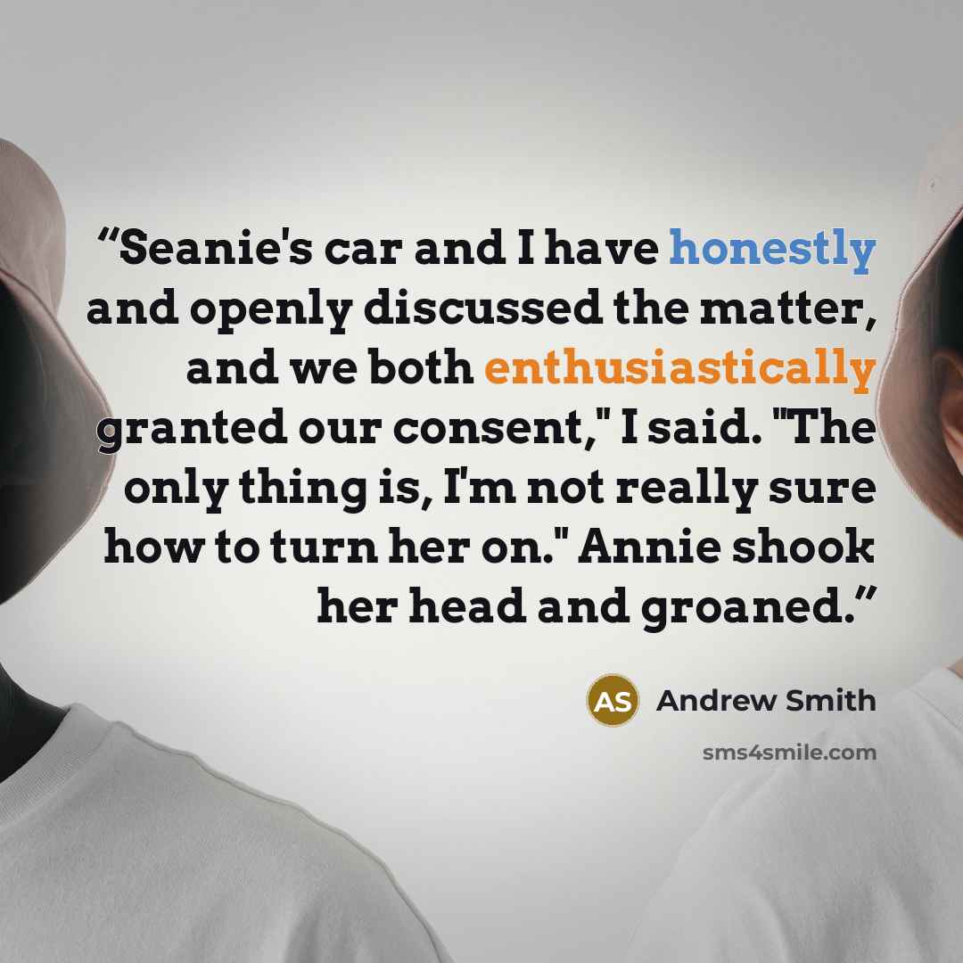 “Seanie's car and I have honestly and openly discussed the matter, and we both enthusiastically granted our consent," I said. "The only thing is, I'm not really sure how to turn her on." Annie shook her head and groaned.” quote by Andrew Smith