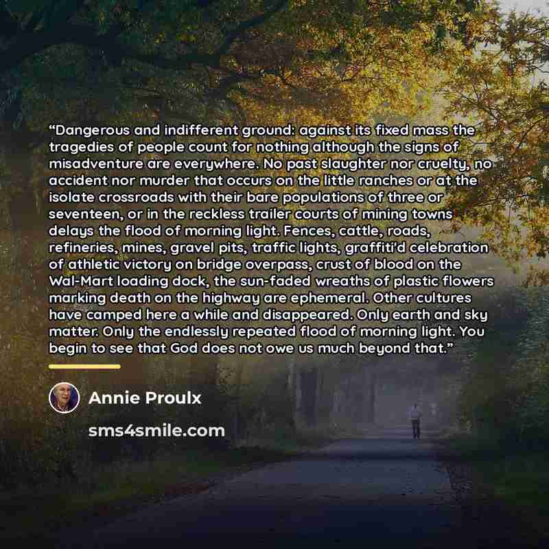 “Dangerous and indifferent ground: against its fixed mass the tragedies of people count for nothing although the signs of misadventure are everywhere. No past slaughter nor cruelty, no accident nor murder that occurs on the little ranches or at the isolate crossroads with their bare populations of…” quote by Annie Proulx