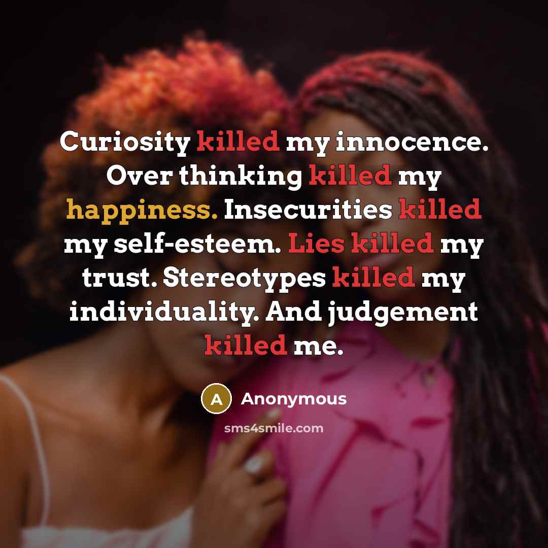 “Curiosity killed my innocence. Over thinking killed my happiness. Insecurities killed my self-esteem. Lies killed my trust. Stereotypes killed my individuality. And judgement killed me.” quote by Anonymous