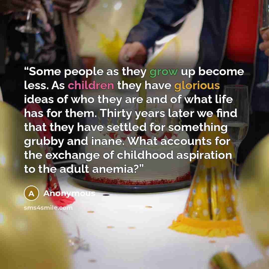 “Some people as they grow up become less. As children they have glorious ideas of who they are and of what life has for them. Thirty years later we find that they have settled for something grubby and inane. What accounts for the exchange of childhood aspiration to the adult anemia?” quote by Anonymous