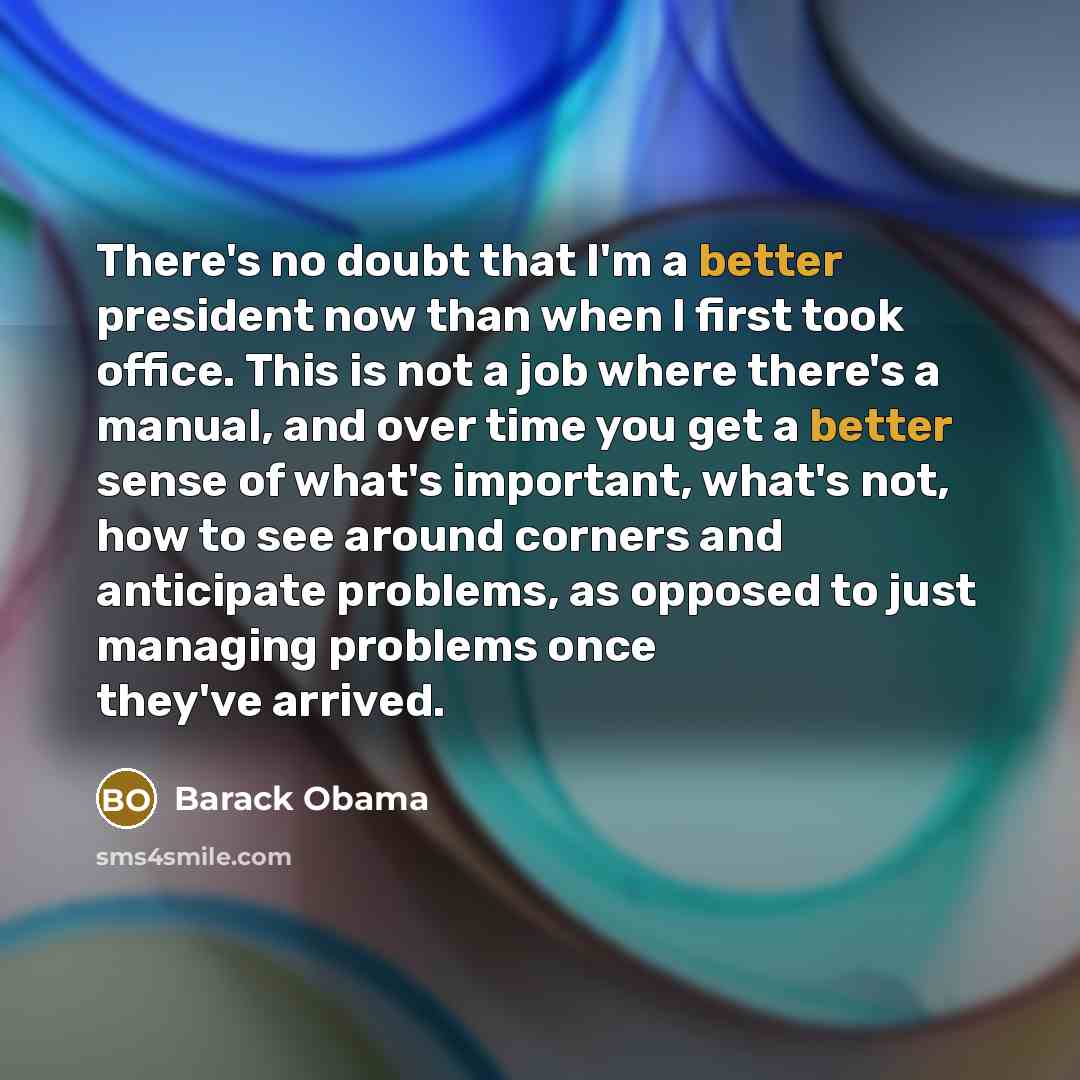 “There's no doubt that I'm a better president now than when I first took office. This is not a job where there's a manual, and over time you get a better sense of what's important, what's not, how to see around corners and anticipate problems, as opposed to just managing problems once they've…” quote by Barack Obama