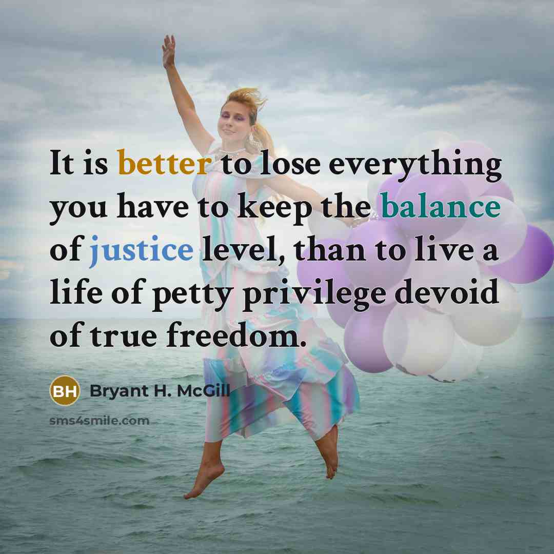 “It is better to lose everything you have to keep the balance of justice level, than to live a life of petty privilege devoid of true freedom.” quote by Bryant H. McGill