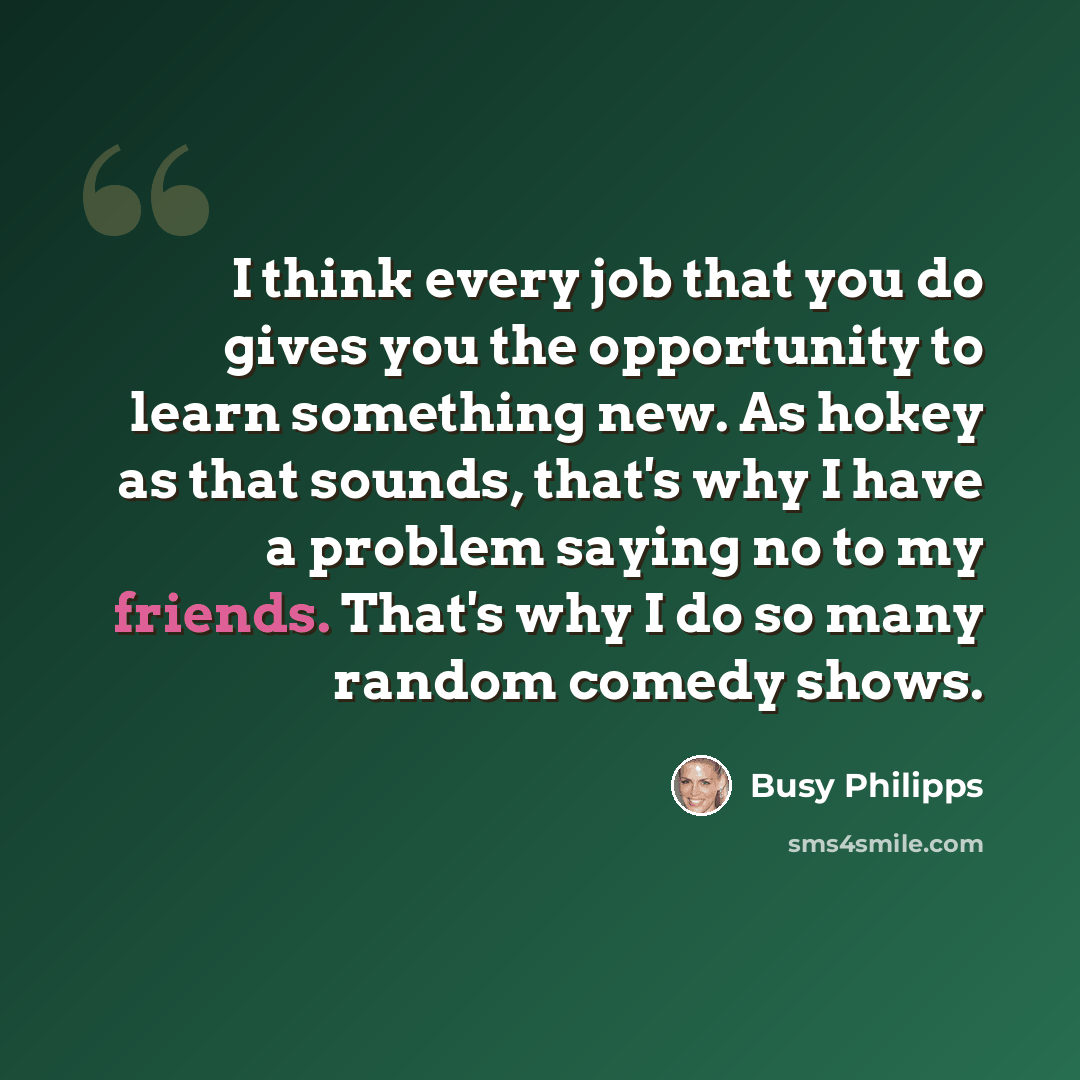 “I think every job that you do gives you the opportunity to learn something new. As hokey as that sounds, that's why I have a problem saying no to my friends. That's why I do so many random comedy shows.” quote by Busy Philipps