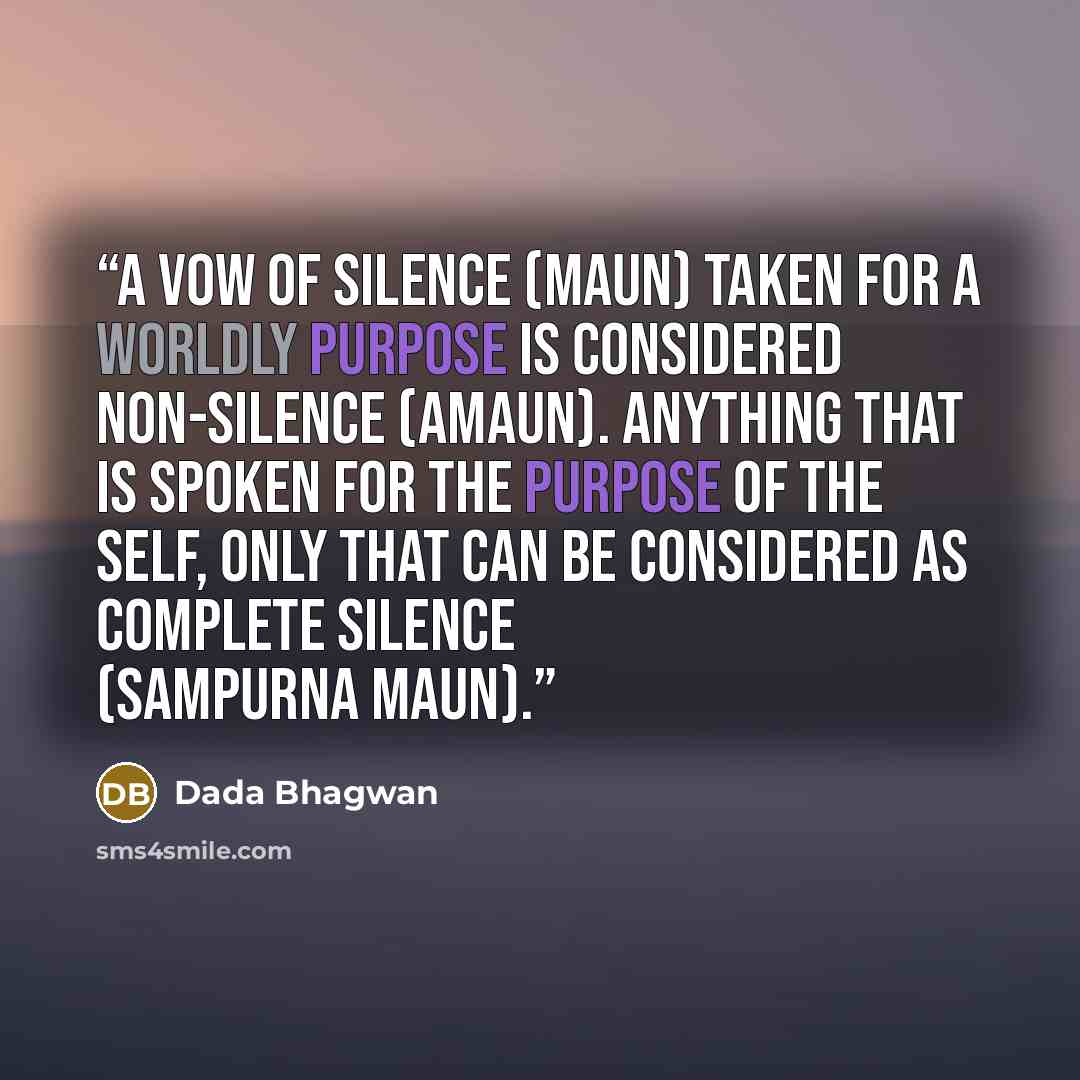 “A vow of silence (maun) taken for a worldly purpose is considered non-silence (amaun). Anything that is spoken for the purpose of the Self, only that can be considered as complete silence (sampurna maun).” quote by Dada Bhagwan