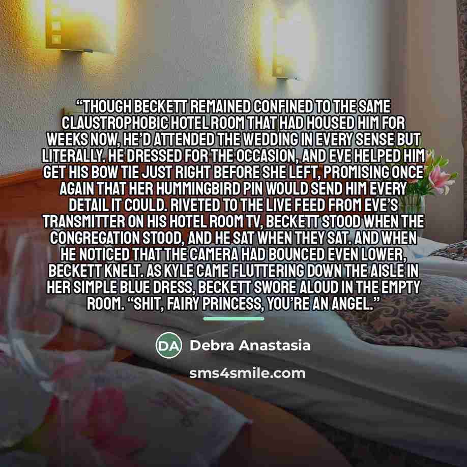 “Though Beckett remained confined to the same claustrophobic hotel room that had housed him for weeks now, he’d attended the wedding in every sense but literally. He dressed for the occasion, and Eve helped him get his bow tie just right before she left, promising once again that her hummingbird…” quote by Debra Anastasia