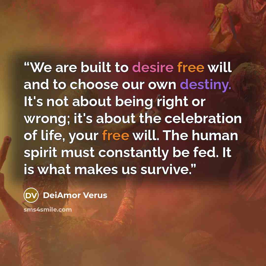 “We are built to desire free will and to choose our own destiny. It's not about being right or wrong; it's about the celebration of life, your free will. The human spirit must constantly be fed. It is what makes us survive.” quote by DeiAmor Verus