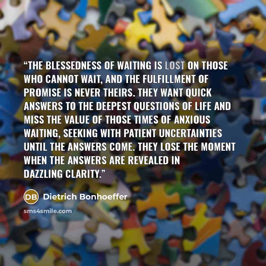 “The blessedness of waiting is lost on those who cannot wait, and the fulfillment of promise is never theirs. They want quick answers to the deepest questions of life and miss the value of those times of anxious waiting, seeking with patient uncertainties until the answers come. They lose the…” quote by Dietrich Bonhoeffer