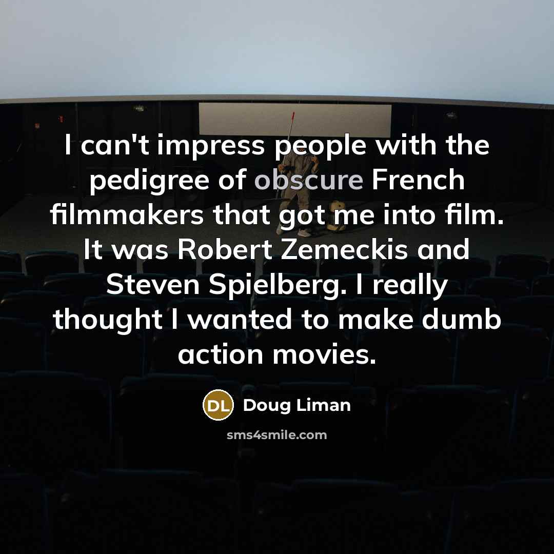 “I can't impress people with the pedigree of obscure French filmmakers that got me into film. It was Robert Zemeckis and Steven Spielberg. I really thought I wanted to make dumb action movies.” quote by Doug Liman