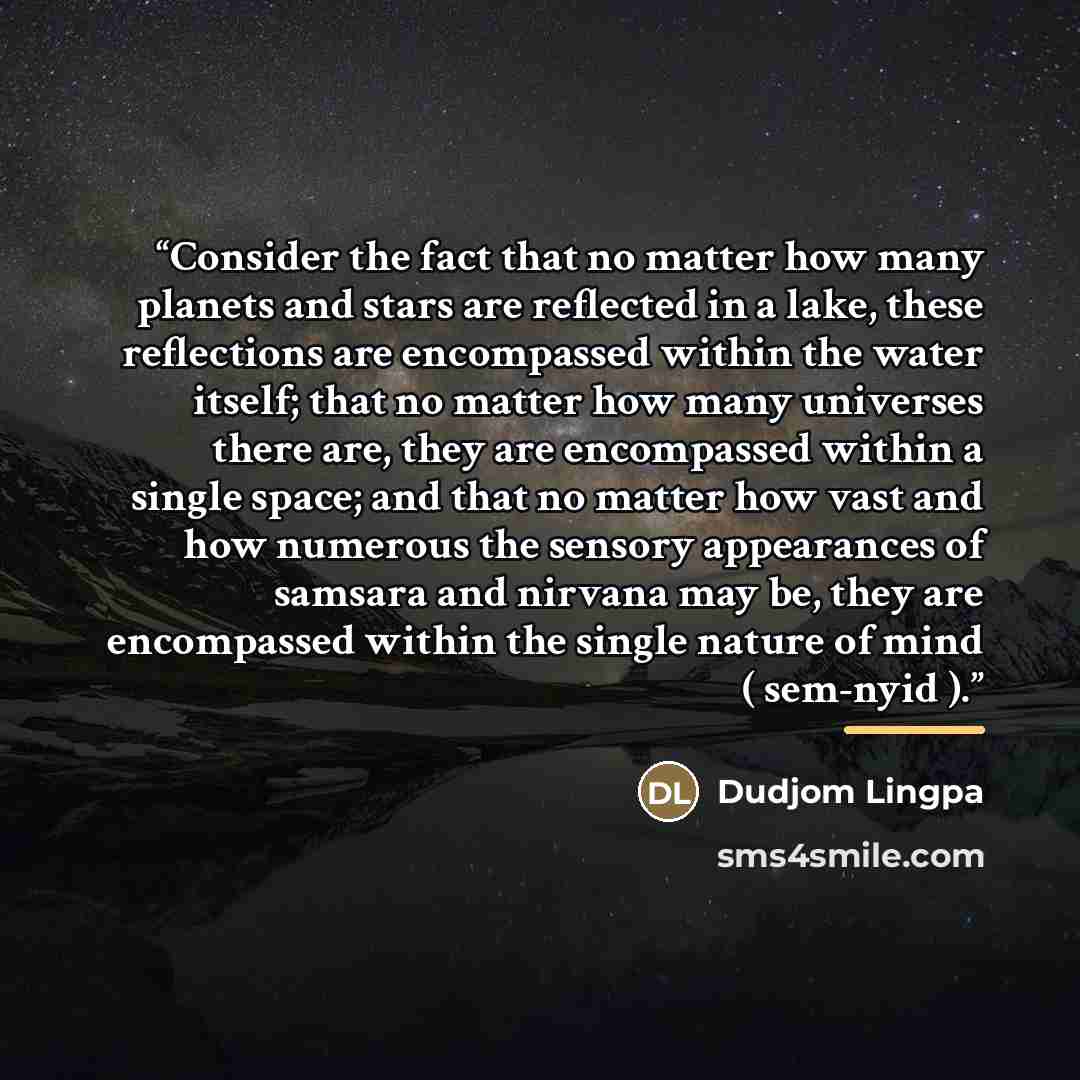 “Consider the fact that no matter how many planets and stars are reflected in a lake, these reflections are encompassed within the water itself; that no matter how many universes there are, they are encompassed within a single space; and that no matter how vast and how numerous the sensory…” quote by Dudjom Lingpa