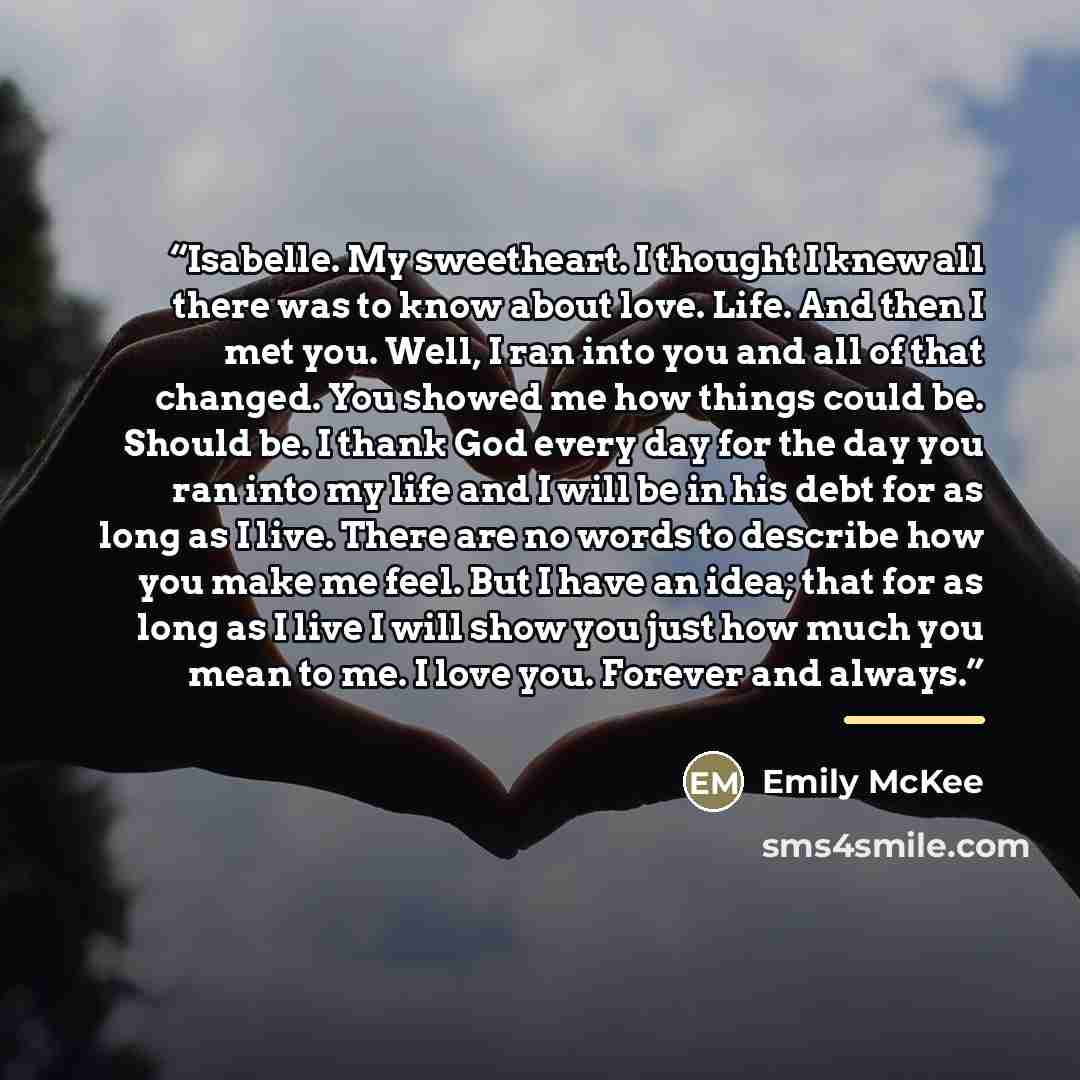 “Isabelle. My sweetheart. I thought I knew all there was to know about love. Life. And then I met you. Well, I ran into you and all of that changed. You showed me how things could be. Should be. I thank God every day for the day you ran into my life and I will be in his debt for as long as I live…” quote by Emily McKee