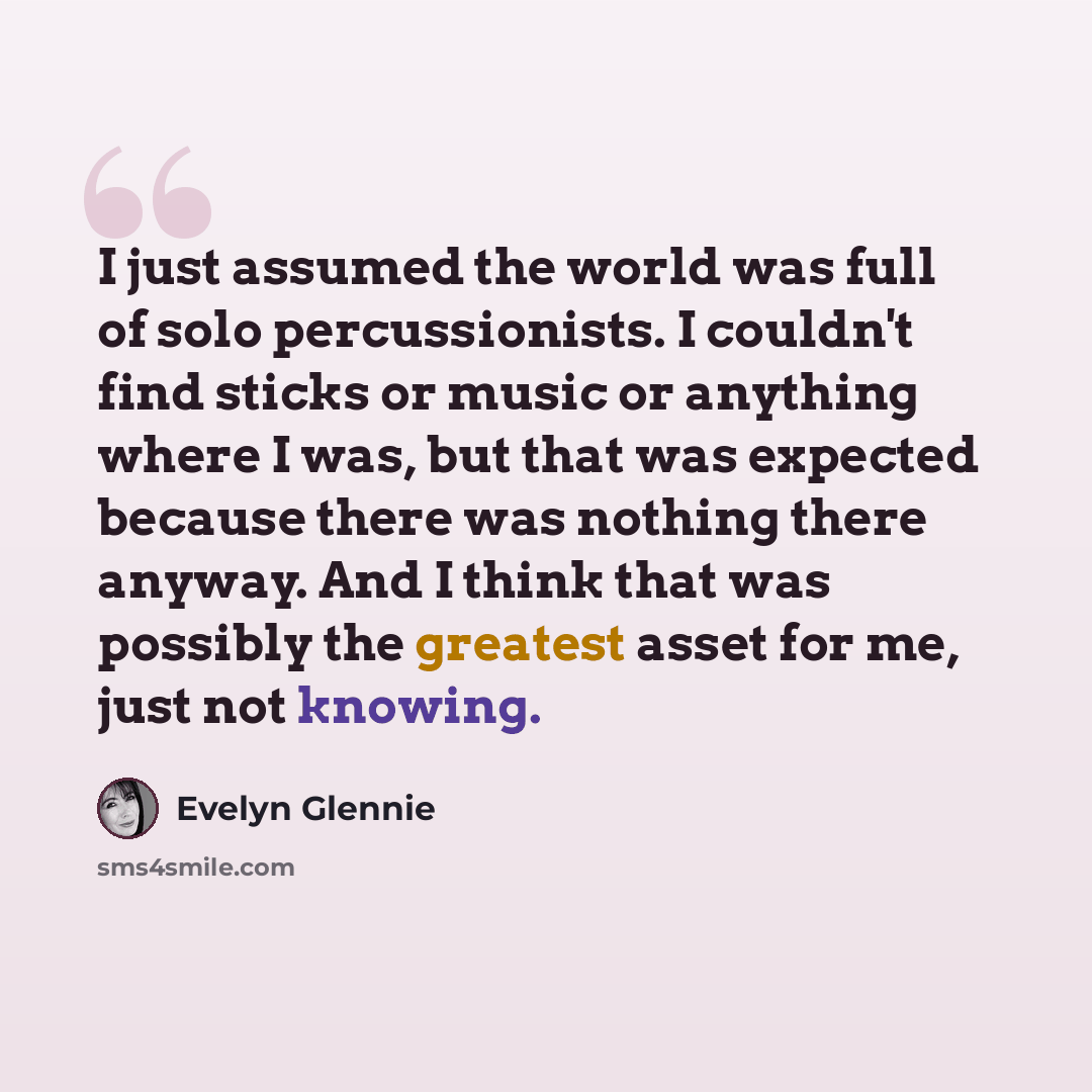 “I just assumed the world was full of solo percussionists. I couldn't find sticks or music or anything where I was, but that was expected because there was nothing there anyway. And I think that was possibly the greatest asset for me, just not knowing.” quote by Evelyn Glennie