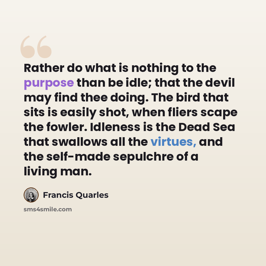 “Rather do what is nothing to the purpose than be idle; that the devil may find thee doing. The bird that sits is easily shot, when fliers scape the fowler. Idleness is the Dead Sea that swallows all the virtues, and the self-made sepulchre of a living man.” quote by Francis Quarles