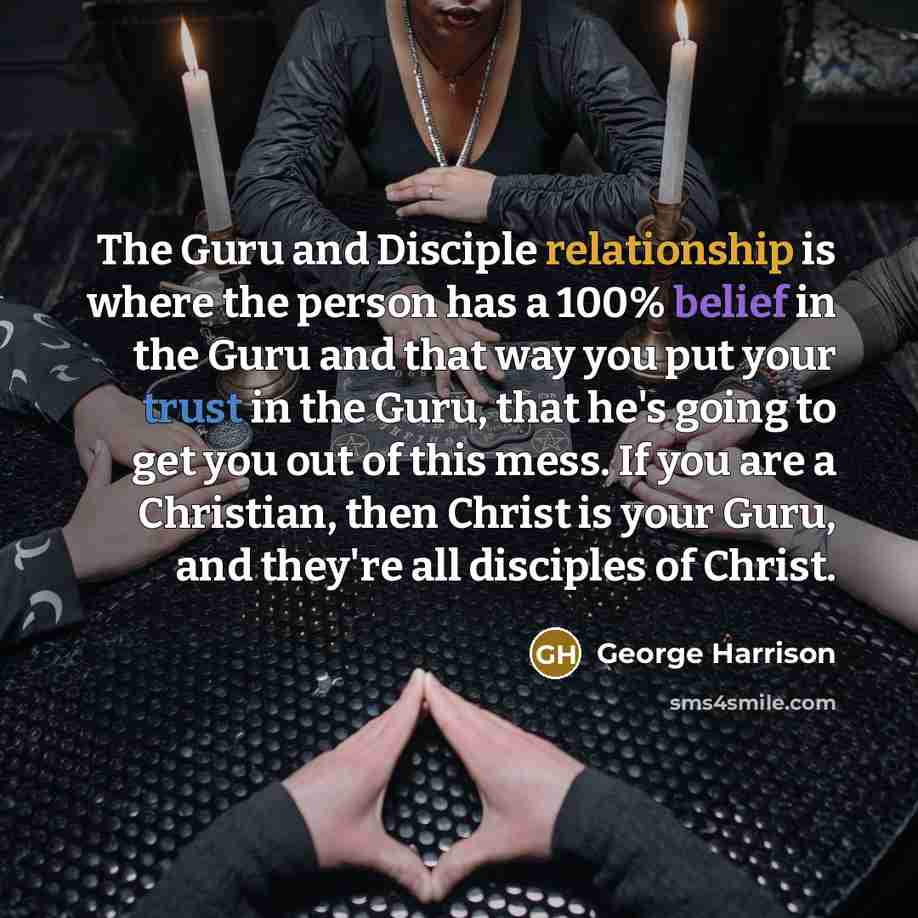 “The Guru and Disciple relationship is where the person has a 100% belief in the Guru and that way you put your trust in the Guru, that he's going to get you out of this mess. If you are a Christian, then Christ is your Guru, and they're all disciples of Christ.” quote by George Harrison
