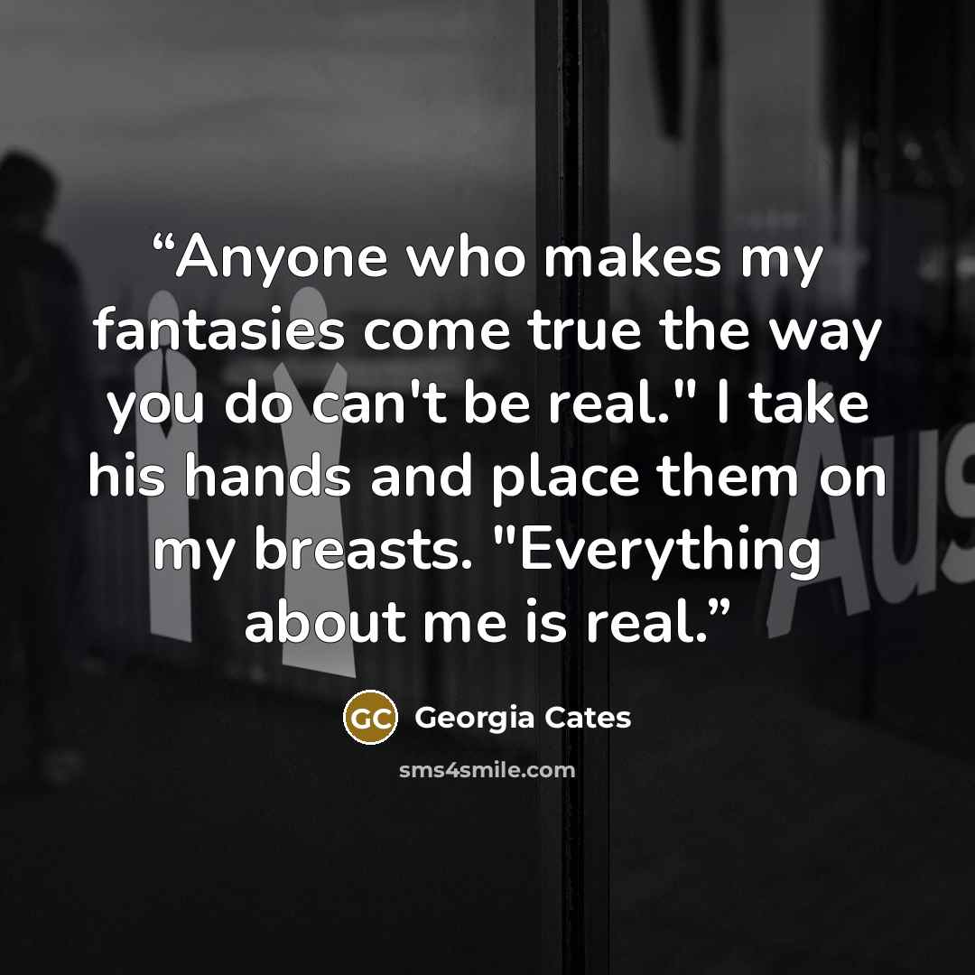 “Anyone who makes my fantasies come true the way you do can't be real." I take his hands and place them on my breasts. "Everything about me is real.” quote by Georgia Cates