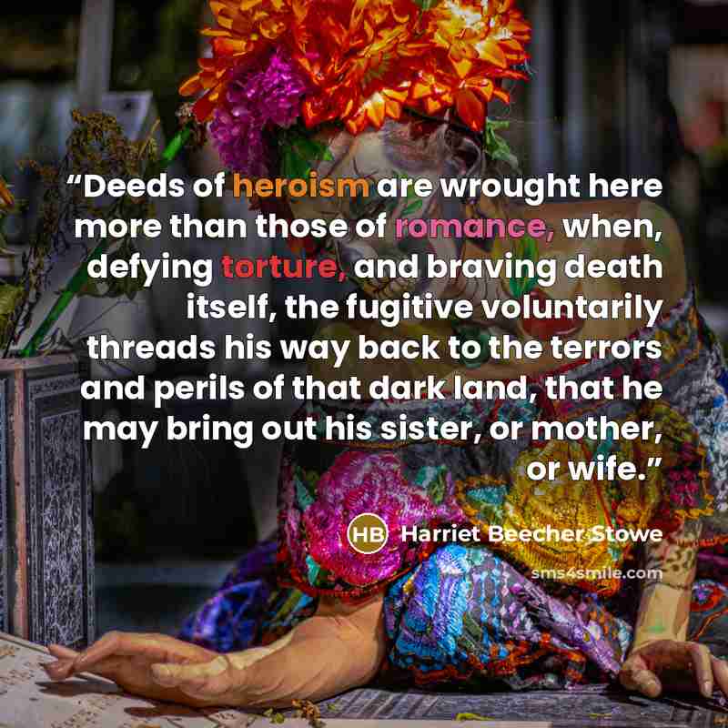 “Deeds of heroism are wrought here more than those of romance, when, defying torture, and braving death itself, the fugitive voluntarily threads his way back to the terrors and perils of that dark land, that he may bring out his sister, or mother, or wife.” quote by Harriet Beecher Stowe