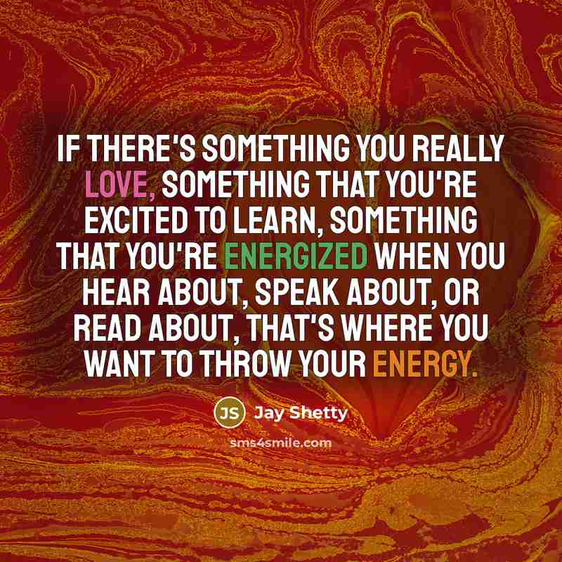 “If there's something you really love, something that you're excited to learn, something that you're energized when you hear about, speak about, or read about, that's where you want to throw your energy.” quote by Jay Shetty