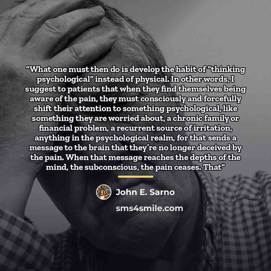 “What one must then do is develop the habit of “thinking psychological” instead of physical. In other words, I suggest to patients that when they find themselves being aware of the pain, they must consciously and forcefully shift their attention to something psychological, like something they are…” quote by John E. Sarno