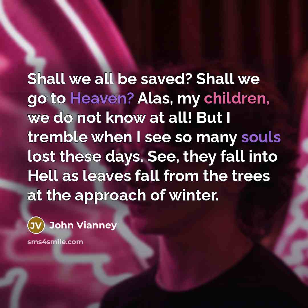 “Shall we all be saved? Shall we go to Heaven? Alas, my children, we do not know at all! But I tremble when I see so many souls lost these days. See, they fall into Hell as leaves fall from the trees at the approach of winter.” quote by John Vianney