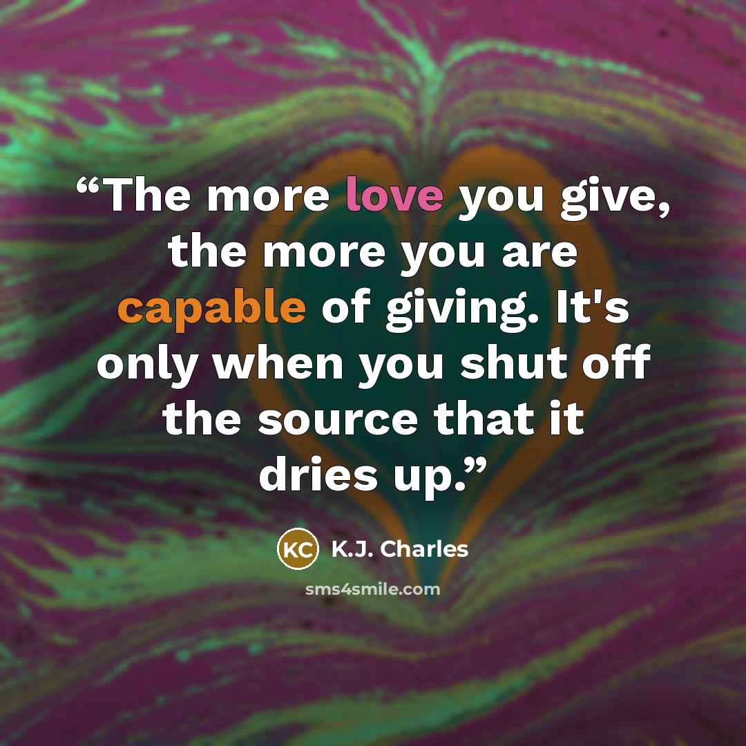 “The more love you give, the more you are capable of giving. It's only when you shut off the source that it dries up.” quote by K.J. Charles