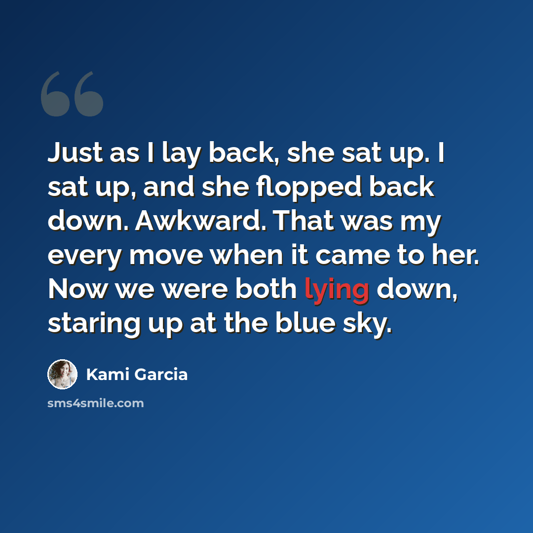 “Just as I lay back, she sat up. I sat up, and she flopped back down. Awkward. That was my every move when it came to her. Now we were both lying down, staring up at the blue sky.” quote by Kami Garcia
