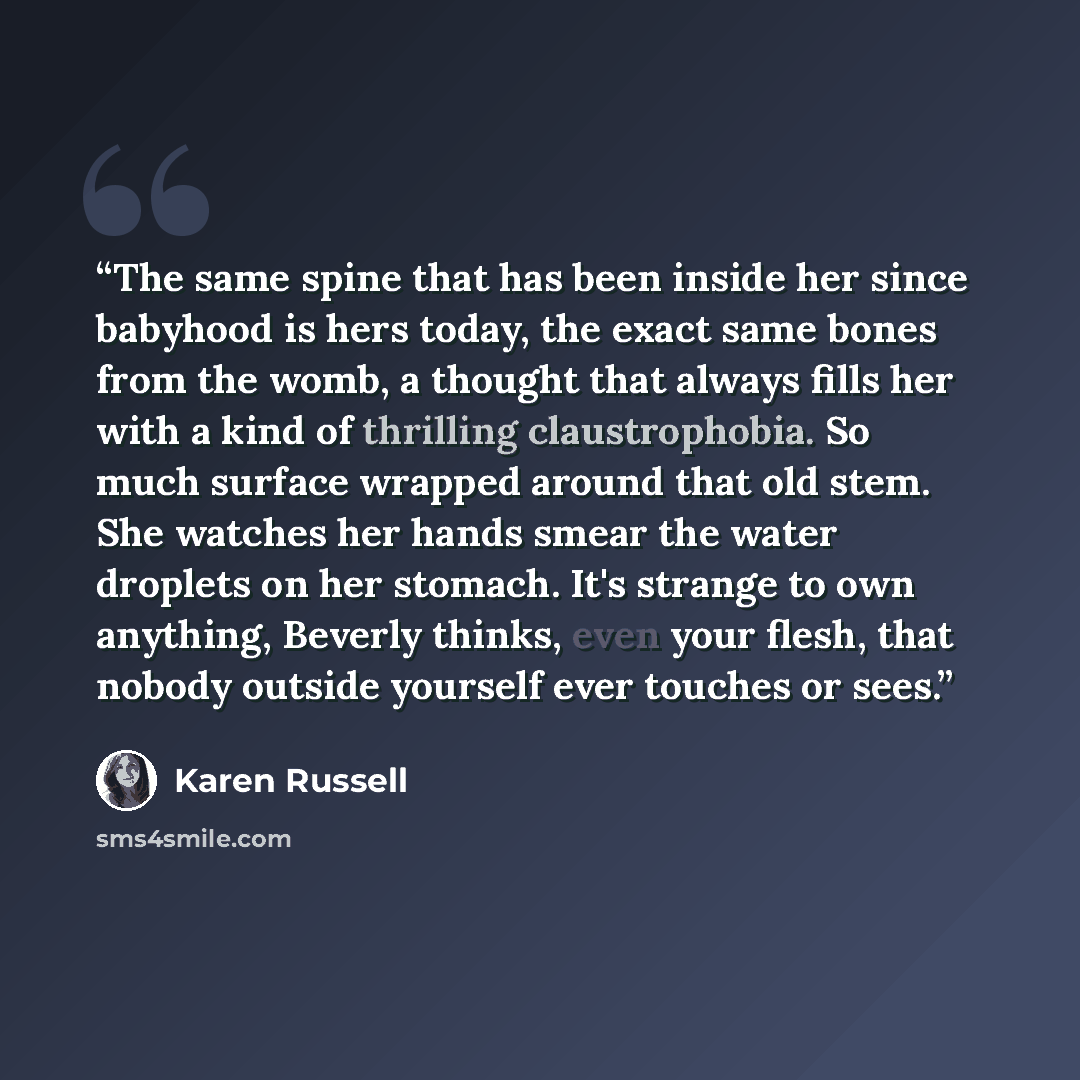 “The same spine that has been inside her since babyhood is hers today, the exact same bones from the womb, a thought that always fills her with a kind of thrilling claustrophobia. So much surface wrapped around that old stem. She watches her hands smear the water droplets on her stomach. It's…” quote by Karen Russell