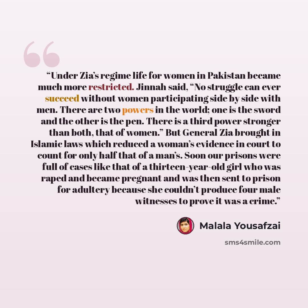 “Under Zia’s regime life for women in Pakistan became much more restricted. Jinnah said, “No struggle can ever succeed without women participating side by side with men. There are two powers in the world; one is the sword and the other is the pen. There is a third power stronger than both, that of…” quote by Malala Yousafzai