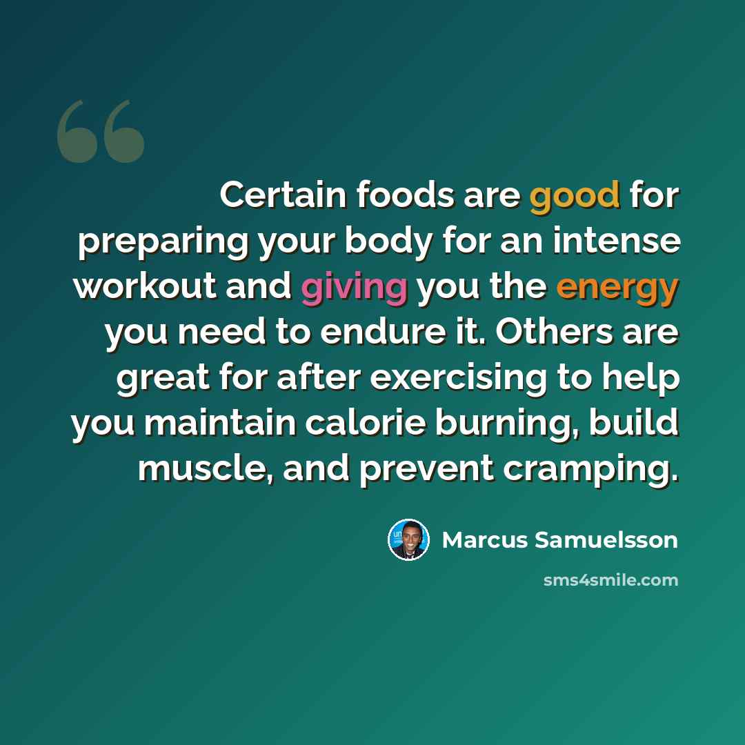 “Certain foods are good for preparing your body for an intense workout and giving you the energy you need to endure it. Others are great for after exercising to help you maintain calorie burning, build muscle, and prevent cramping.” quote by Marcus Samuelsson