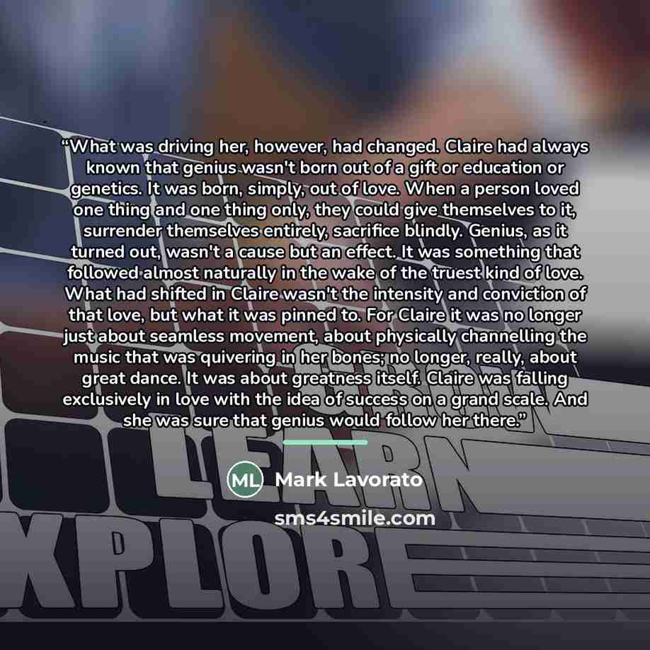 “What was driving her, however, had changed. Claire had always known that genius wasn't born out of a gift or education or genetics. It was born, simply, out of love. When a person loved one thing and one thing only, they could give themselves to it, surrender themselves entirely, sacrifice…” quote by Mark Lavorato