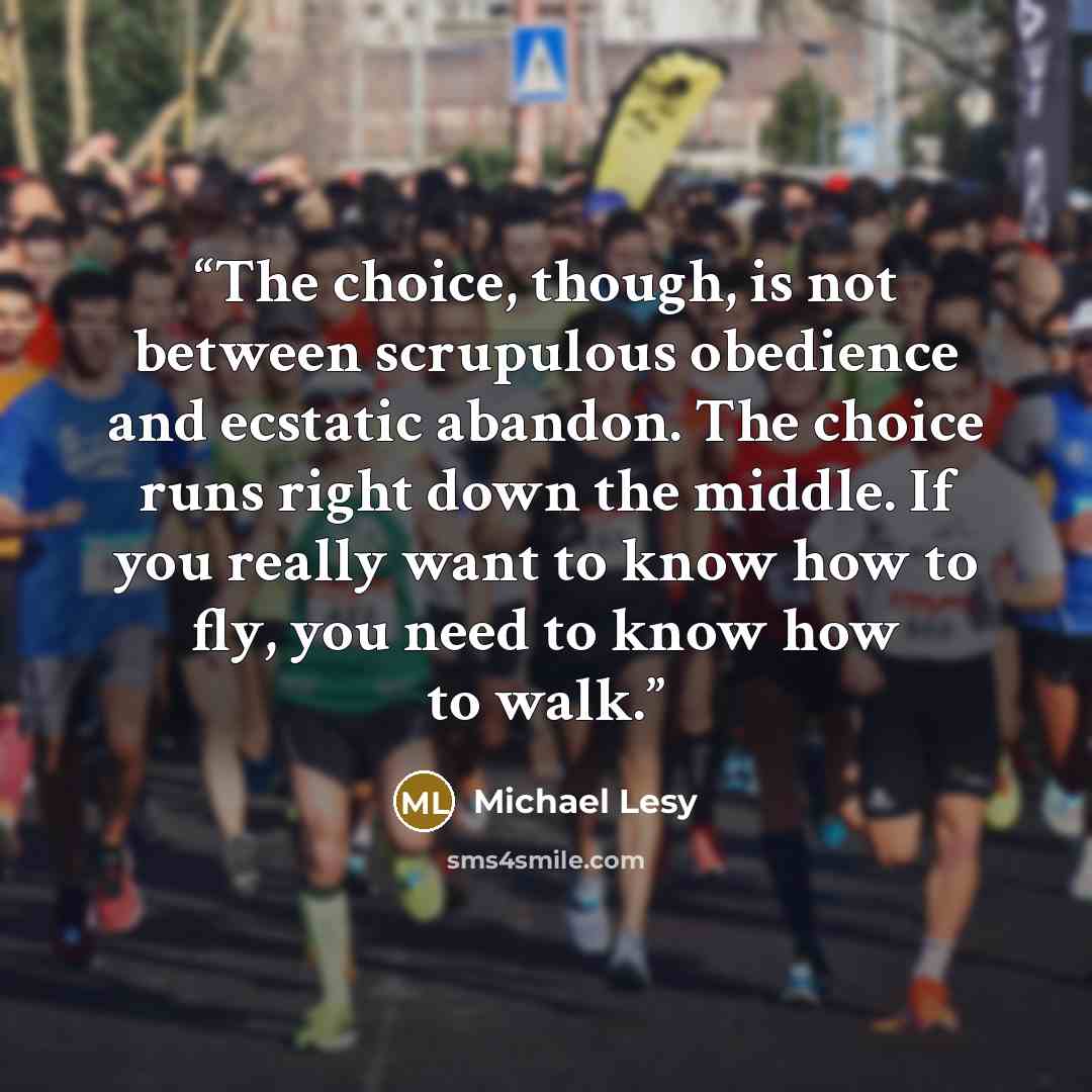 “The choice, though, is not between scrupulous obedience and ecstatic abandon. The choice runs right down the middle. If you really want to know how to fly, you need to know how to walk.” quote by Michael Lesy