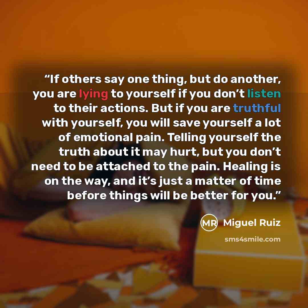 “If others say one thing, but do another, you are lying to yourself if you don’t listen to their actions. But if you are truthful with yourself, you will save yourself a lot of emotional pain. Telling yourself the truth about it may hurt, but you don’t need to be attached to the pain. Healing is on…” quote by Miguel Ruiz