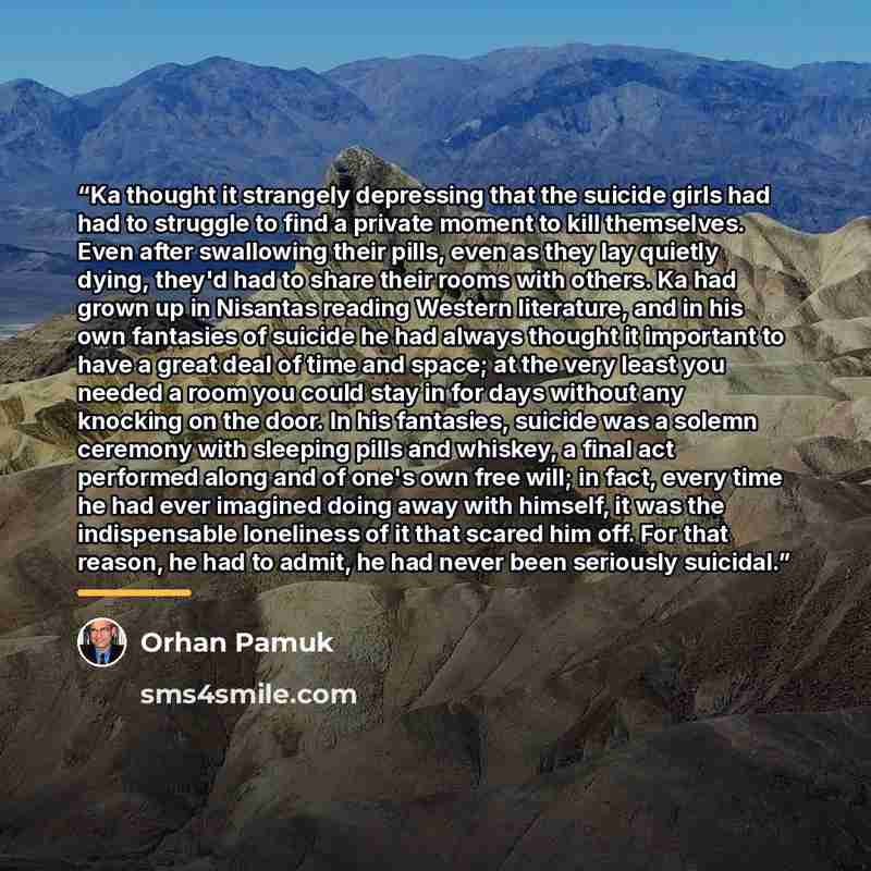 “Ka thought it strangely depressing that the suicide girls had had to struggle to find a private moment to kill themselves. Even after swallowing their pills, even as they lay quietly dying, they'd had to share their rooms with others. Ka had grown up in Nisantas reading Western literature, and in…” quote by Orhan Pamuk