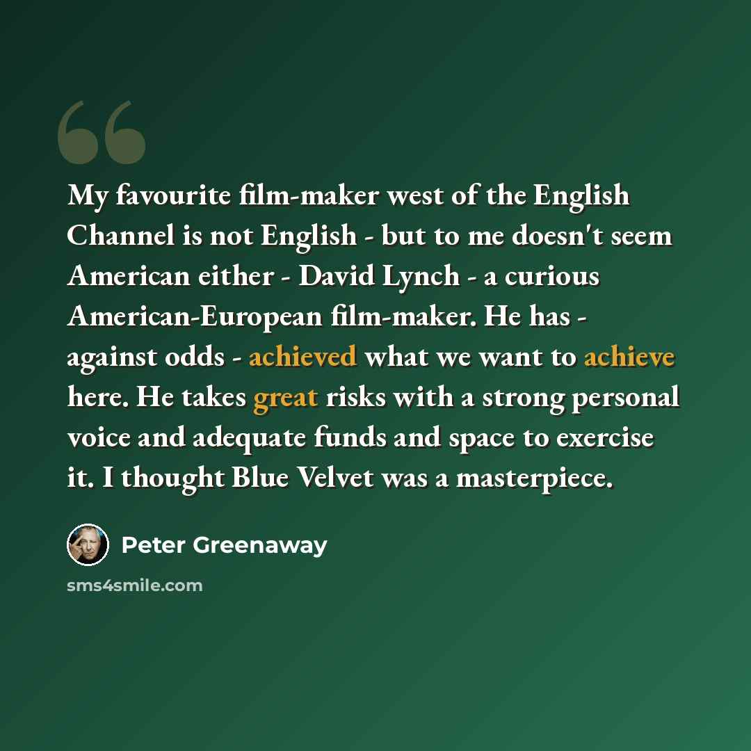 “My favourite film-maker west of the English Channel is not English - but to me doesn't seem American either - David Lynch - a curious American-European film-maker. He has - against odds - achieved what we want to achieve here. He takes great risks with a strong personal voice and adequate funds…” quote by Peter Greenaway