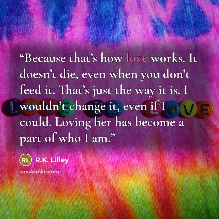 “Because that’s how love works. It doesn’t die, even when you don’t feed it. That’s just the way it is. I wouldn’t change it, even if I could. Loving her has become a part of who I am.” quote by R.K. Lilley