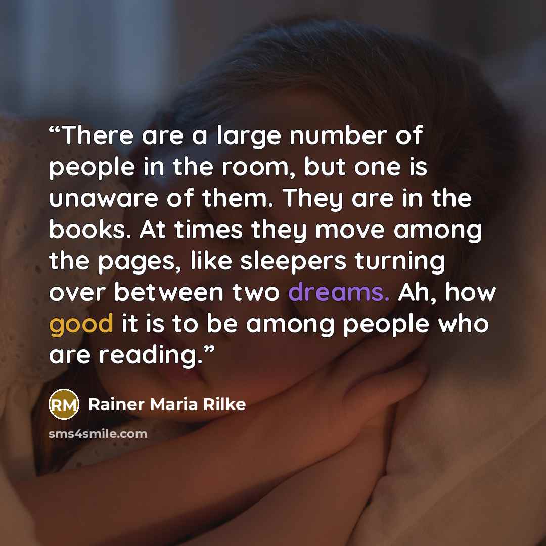 “There are a large number of people in the room, but one is unaware of them. They are in the books. At times they move among the pages, like sleepers turning over between two dreams. Ah, how good it is to be among people who are reading.” quote by Rainer Maria Rilke