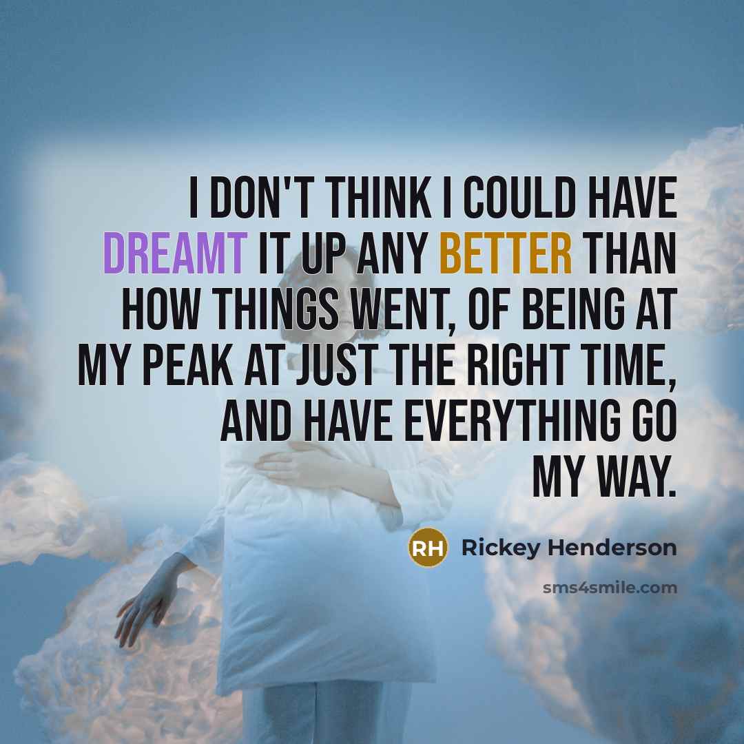 “I don't think I could have dreamt it up any better than how things went, of being at my peak at just the right time, and have everything go my way.” quote by Rickey Henderson