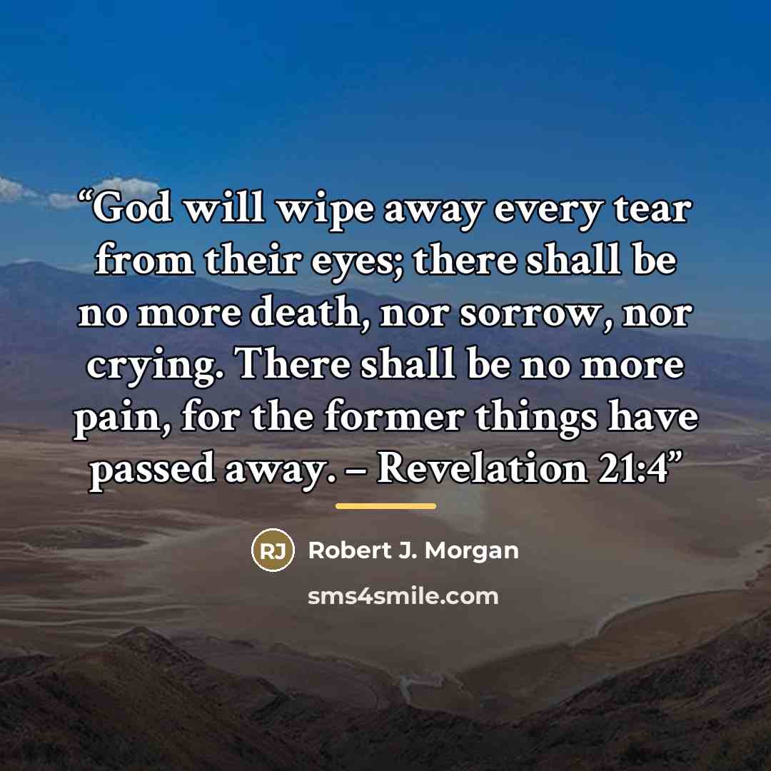 “God will wipe away every tear from their eyes; there shall be no more death, nor sorrow, nor crying. There shall be no more pain, for the former things have passed away. – Revelation 21:4” quote by Robert J. Morgan