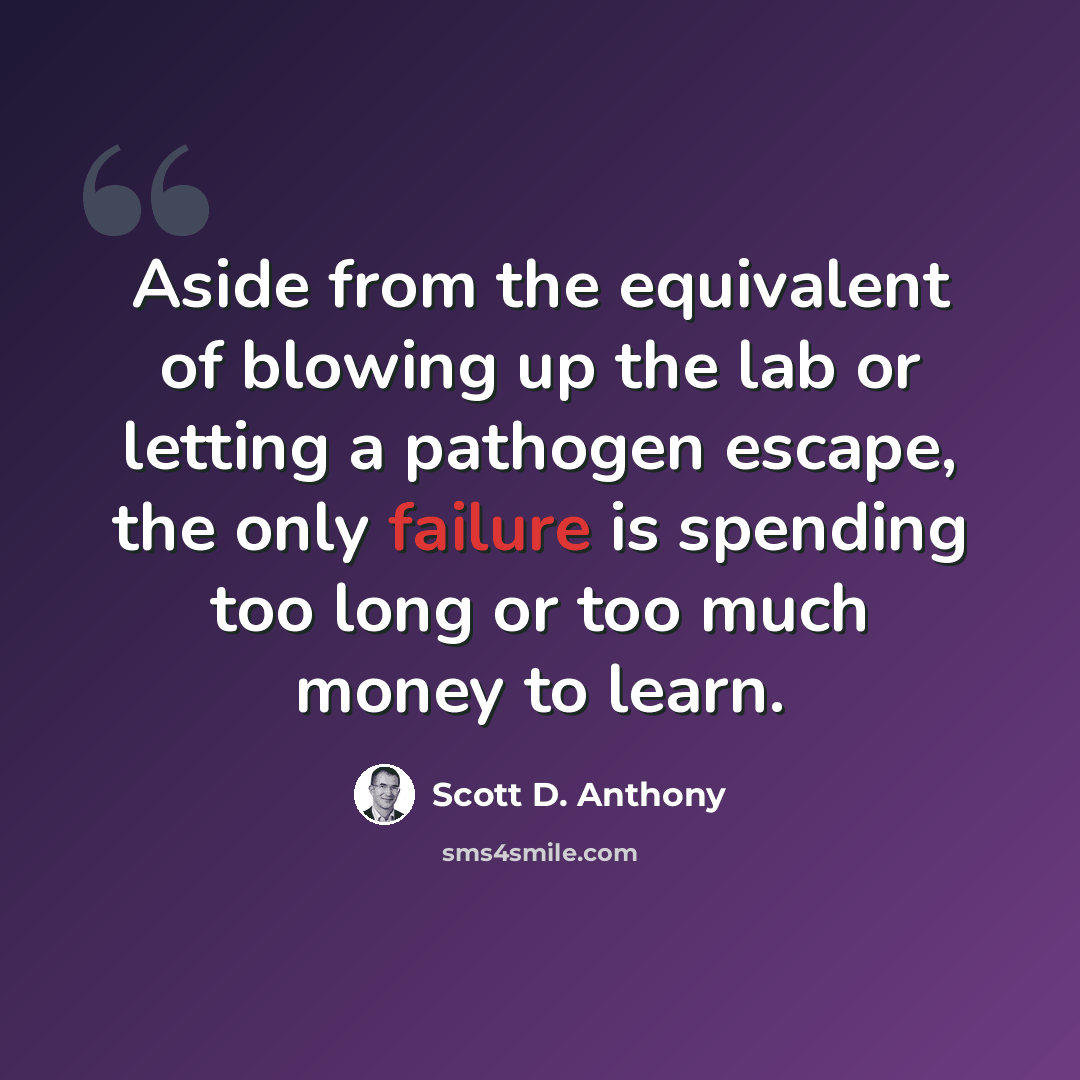 “Aside from the equivalent of blowing up the lab or letting a pathogen escape, the only failure is spending too long or too much money to learn.” quote by Scott D. Anthony